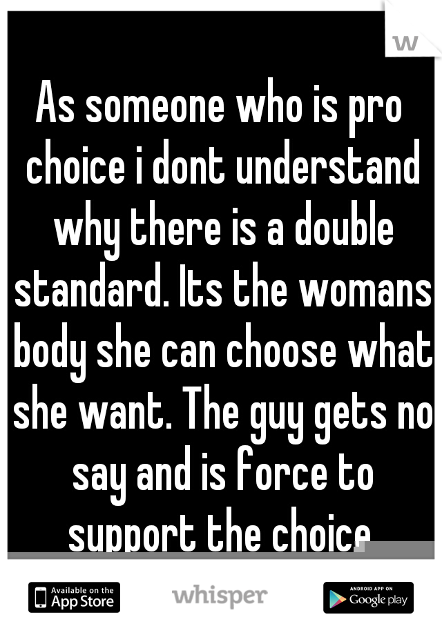 As someone who is pro choice i dont understand why there is a double standard. Its the womans body she can choose what she want. The guy gets no say and is force to support the choice.