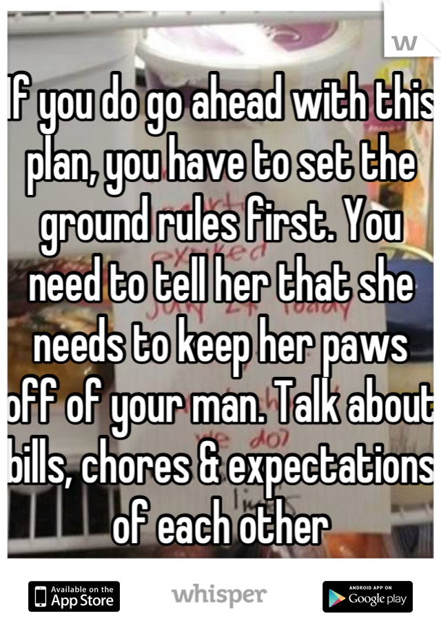 If you do go ahead with this plan, you have to set the ground rules first. You need to tell her that she needs to keep her paws off of your man. Talk about bills, chores & expectations of each other