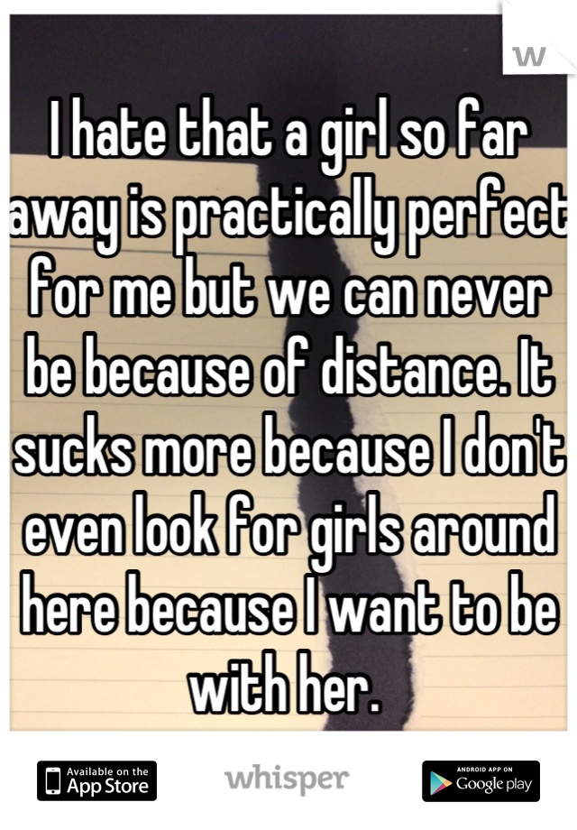 I hate that a girl so far away is practically perfect for me but we can never be because of distance. It sucks more because I don't even look for girls around here because I want to be with her. 
