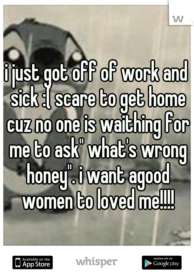 i just got off of work and sick :( scare to get home cuz no one is waithing for me to ask" what's wrong honey". i want agood women to loved me!!!!