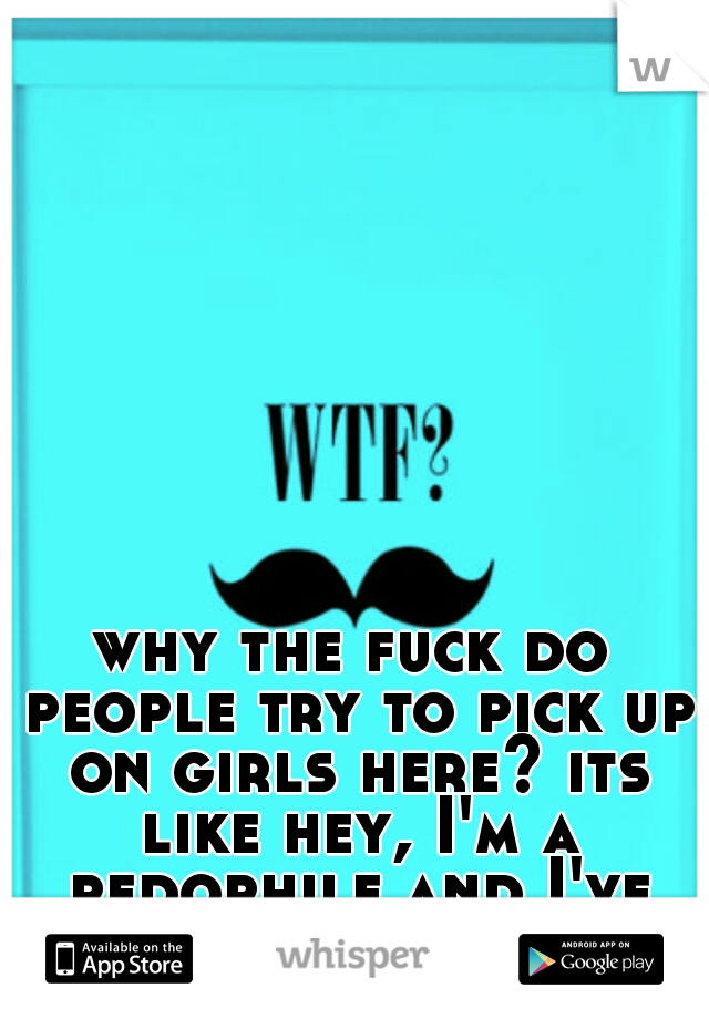 why the fuck do people try to pick up on girls here? its like hey, I'm a pedophile and I've got a mustache.