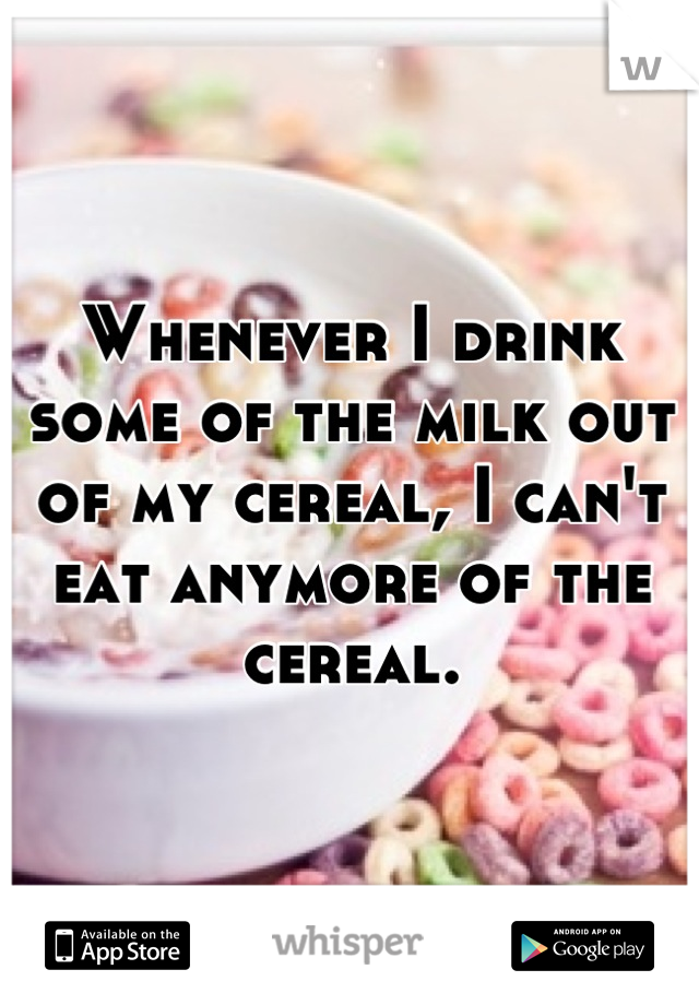 Whenever I drink some of the milk out of my cereal, I can't eat anymore of the cereal.