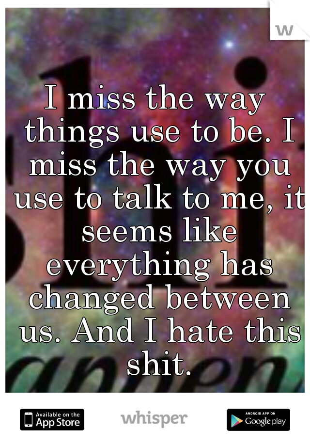 I miss the way things use to be. I miss the way you use to talk to me, it seems like everything has changed between us. And I hate this shit.