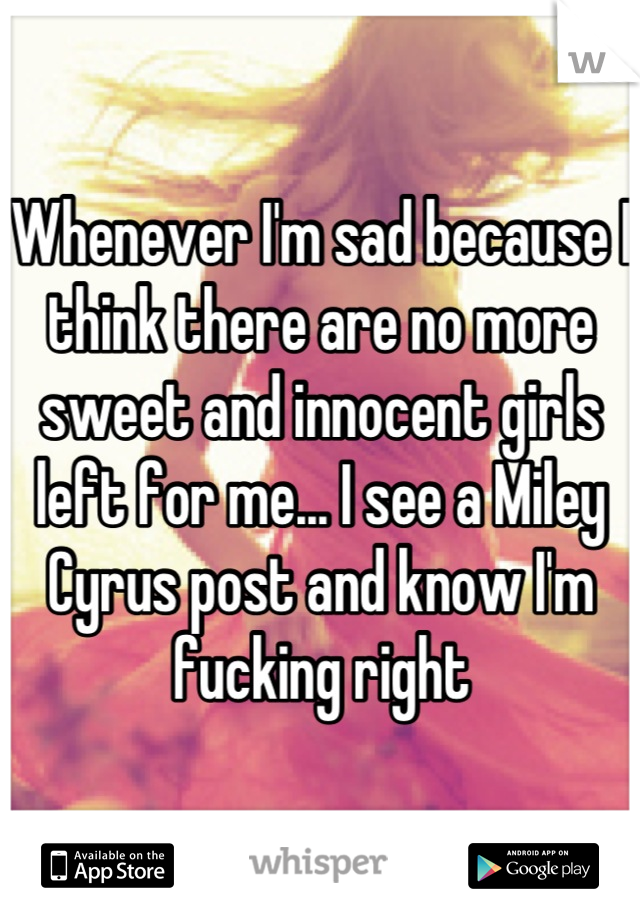 Whenever I'm sad because I think there are no more sweet and innocent girls left for me... I see a Miley Cyrus post and know I'm fucking right