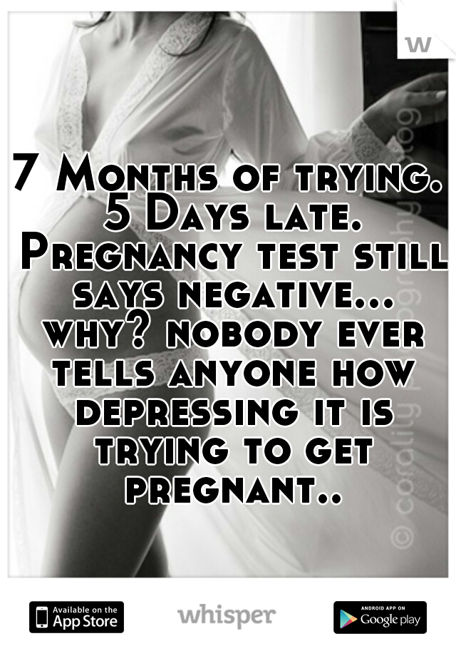 7 Months of trying. 5 Days late. Pregnancy test still says negative... why? nobody ever tells anyone how depressing it is trying to get pregnant..
