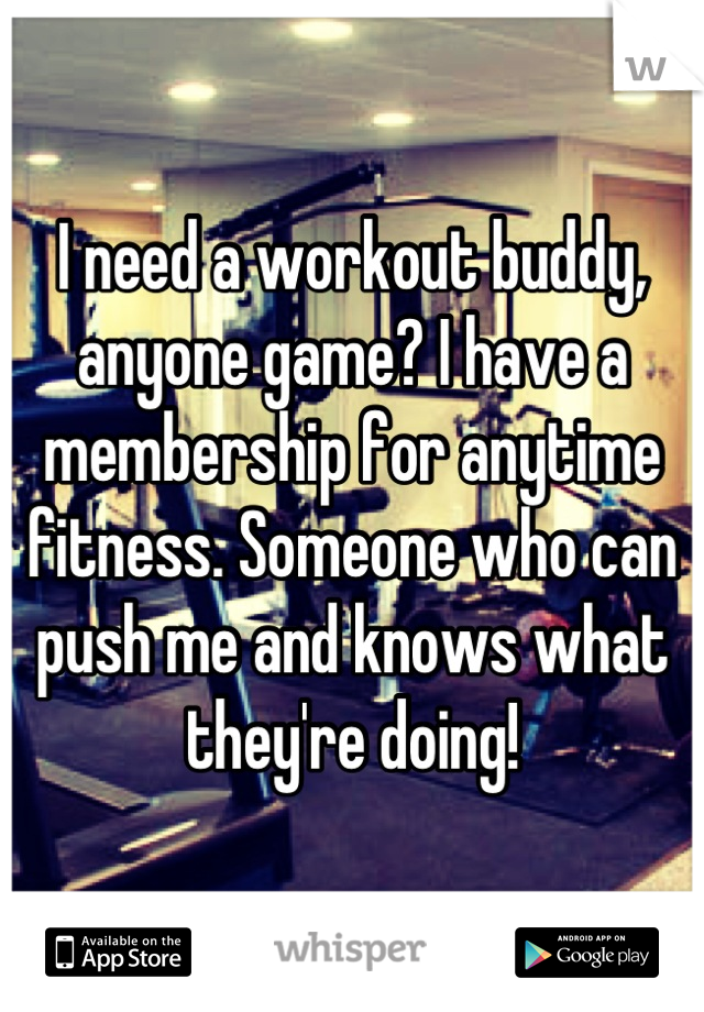 I need a workout buddy, anyone game? I have a membership for anytime fitness. Someone who can push me and knows what they're doing!