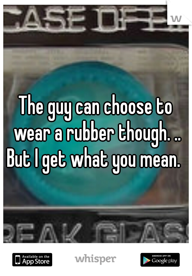The guy can choose to wear a rubber though. .. But I get what you mean.  