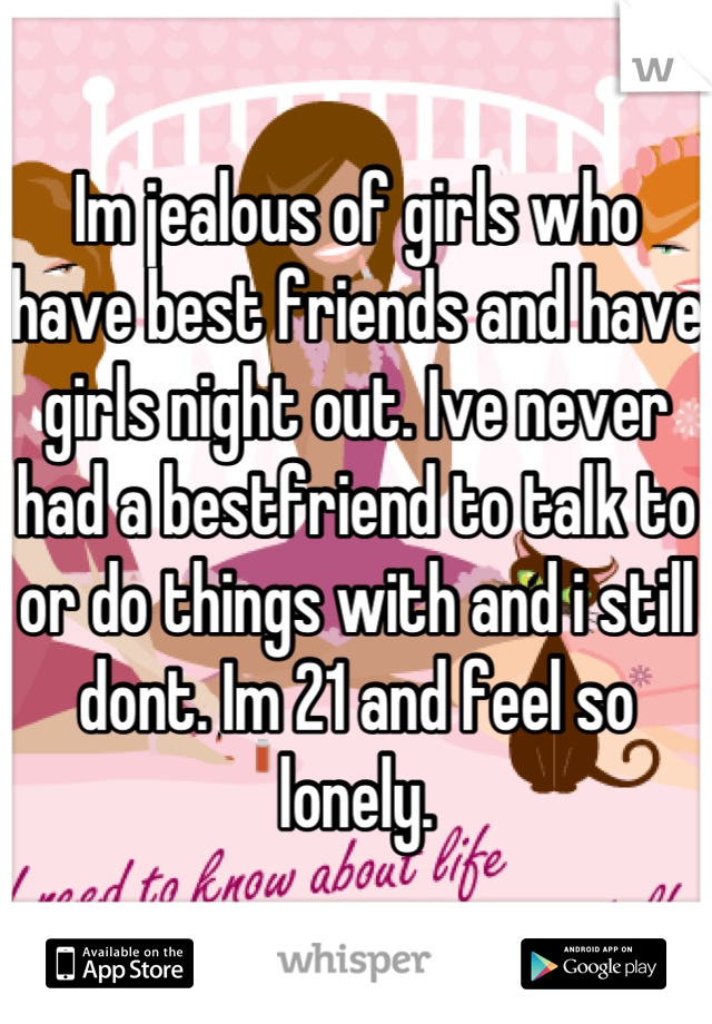Im jealous of girls who have best friends and have girls night out. Ive never had a bestfriend to talk to or do things with and i still dont. Im 21 and feel so lonely.