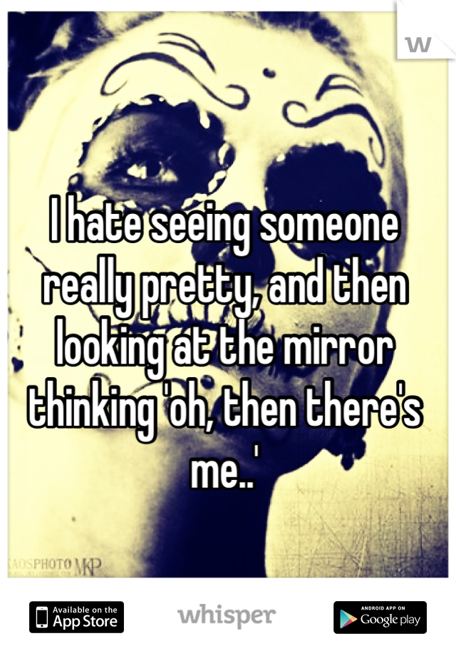 I hate seeing someone really pretty, and then looking at the mirror thinking 'oh, then there's me..'