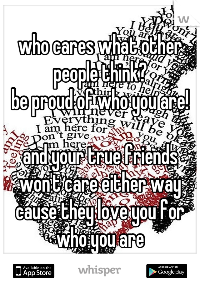 who cares what other people think?
be proud of who you are!

and your true friends won't care either way cause they love you for who you are
