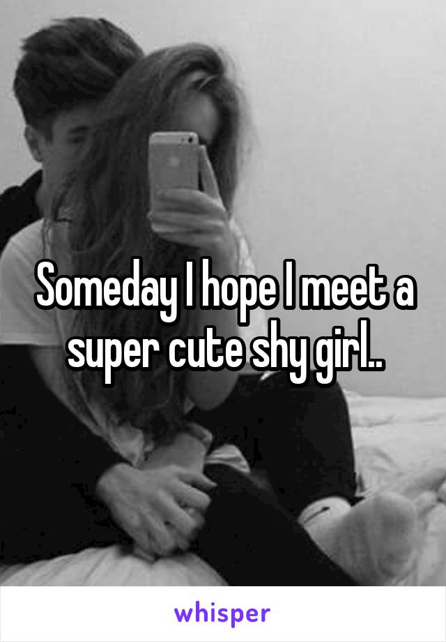 Someday I hope I meet a super cute shy girl..