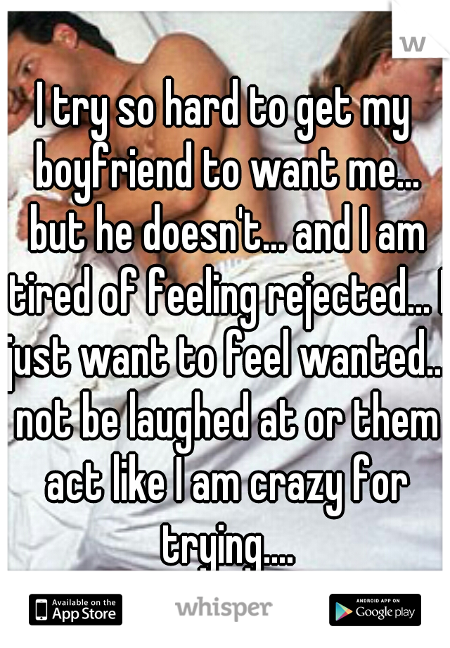 I try so hard to get my boyfriend to want me... but he doesn't... and I am tired of feeling rejected... I just want to feel wanted... not be laughed at or them act like I am crazy for trying....