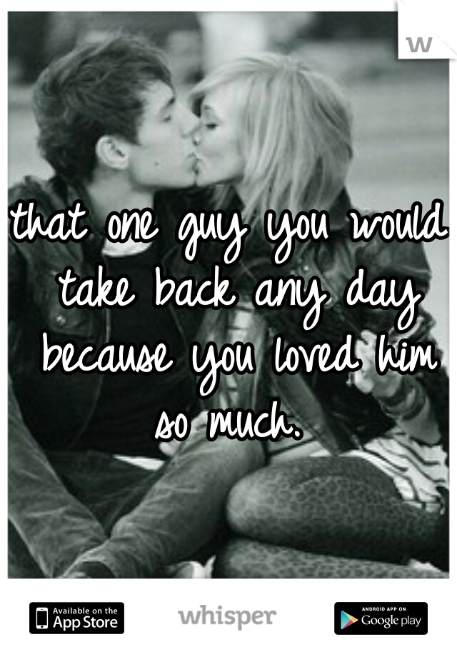 that one guy you would take back any day because you loved him so much. 