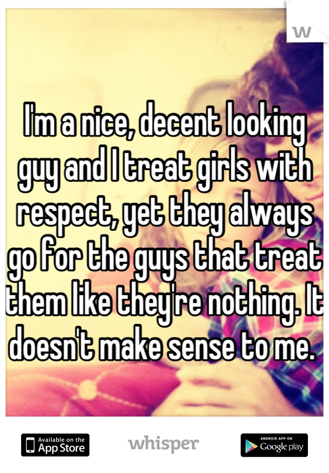 I'm a nice, decent looking guy and I treat girls with respect, yet they always go for the guys that treat them like they're nothing. It doesn't make sense to me. 