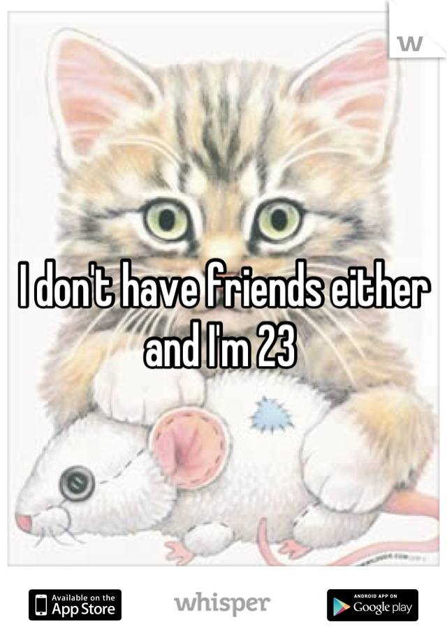 I don't have friends either and I'm 23 