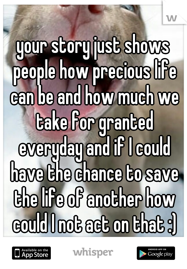 your story just shows people how precious life can be and how much we take for granted everyday and if I could have the chance to save the life of another how could I not act on that :)