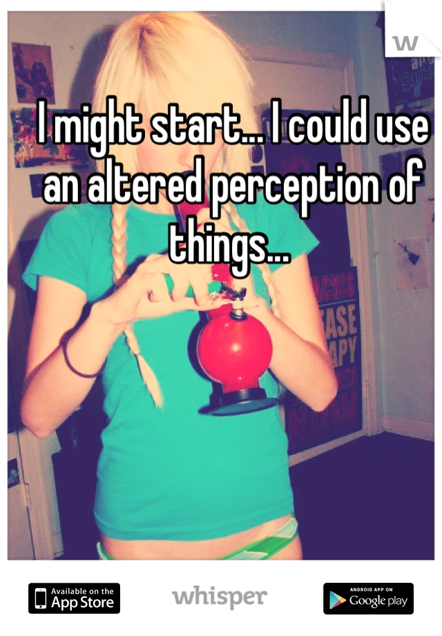 I might start... I could use an altered perception of things... 