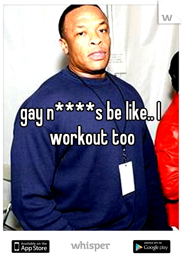 gay n****s be like.. I workout too