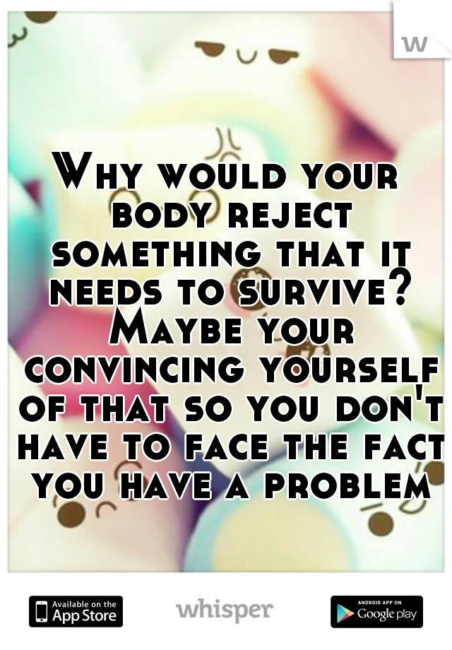 Why would your body reject something that it needs to survive? Maybe your convincing yourself of that so you don't have to face the fact you have a problem