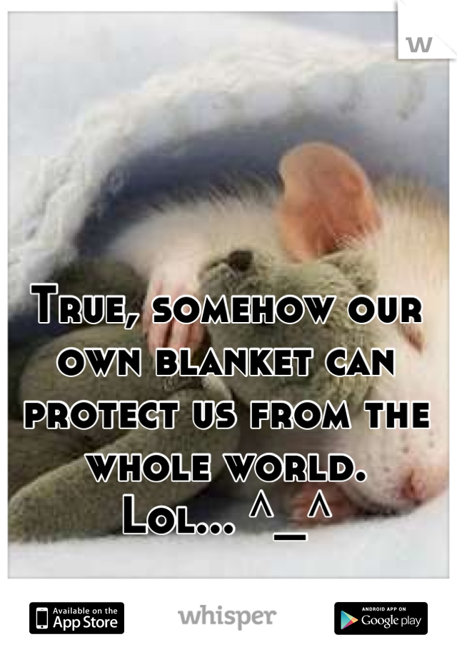 True, somehow our own blanket can protect us from the whole world. 
Lol... ^_^