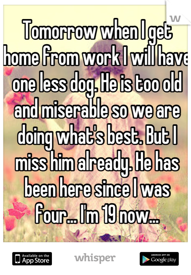 Tomorrow when I get home from work I will have one less dog. He is too old and miserable so we are doing what's best. But I miss him already. He has been here since I was four... I'm 19 now...