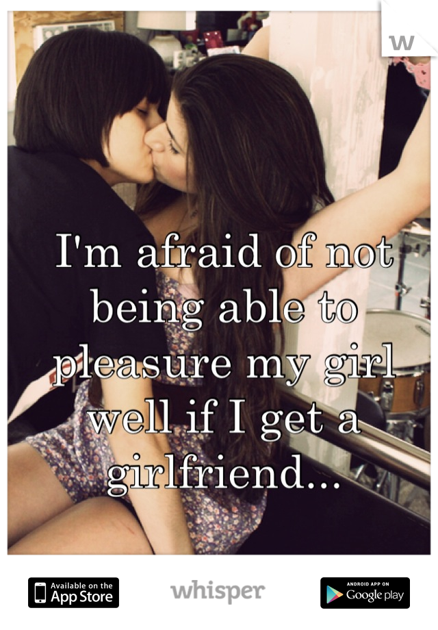 I'm afraid of not being able to pleasure my girl well if I get a girlfriend...