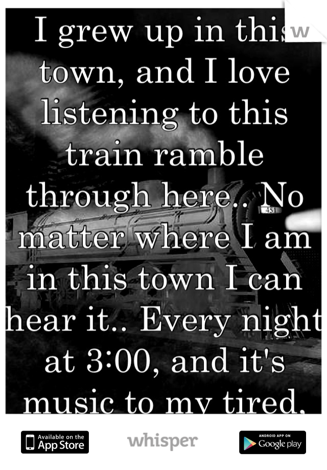 I grew up in this town, and I love listening to this train ramble through here.. No matter where I am in this town I can hear it.. Every night at 3:00, and it's music to my tired, oh so tired, ears...