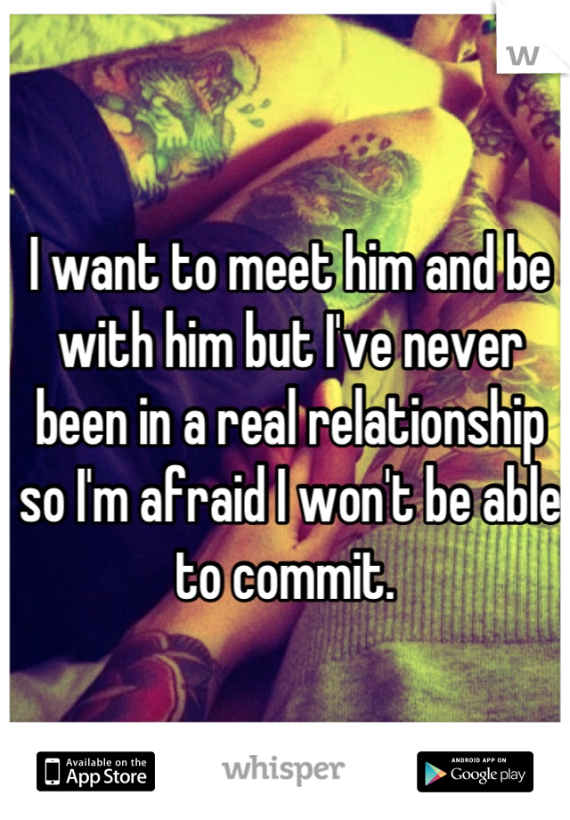 I want to meet him and be with him but I've never been in a real relationship so I'm afraid I won't be able to commit. 
