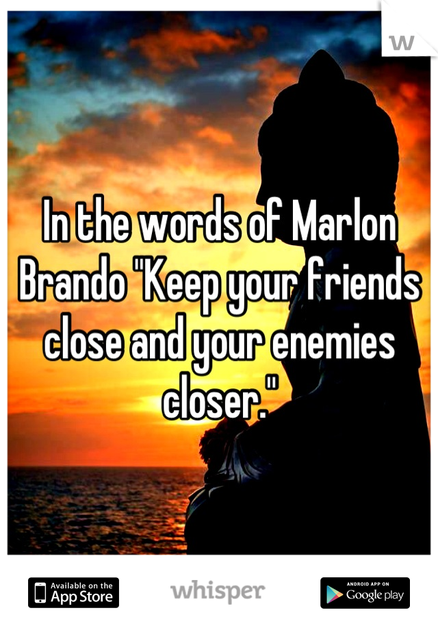 In the words of Marlon Brando "Keep your friends close and your enemies closer."