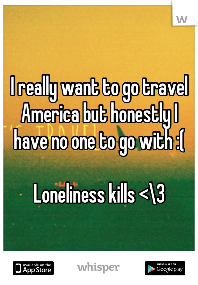 I really want to go travel America but honestly I have no one to go with :( 

Loneliness kills <\3