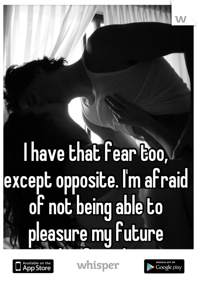 I have that fear too, except opposite. I'm afraid of not being able to pleasure my future boyfriend. 