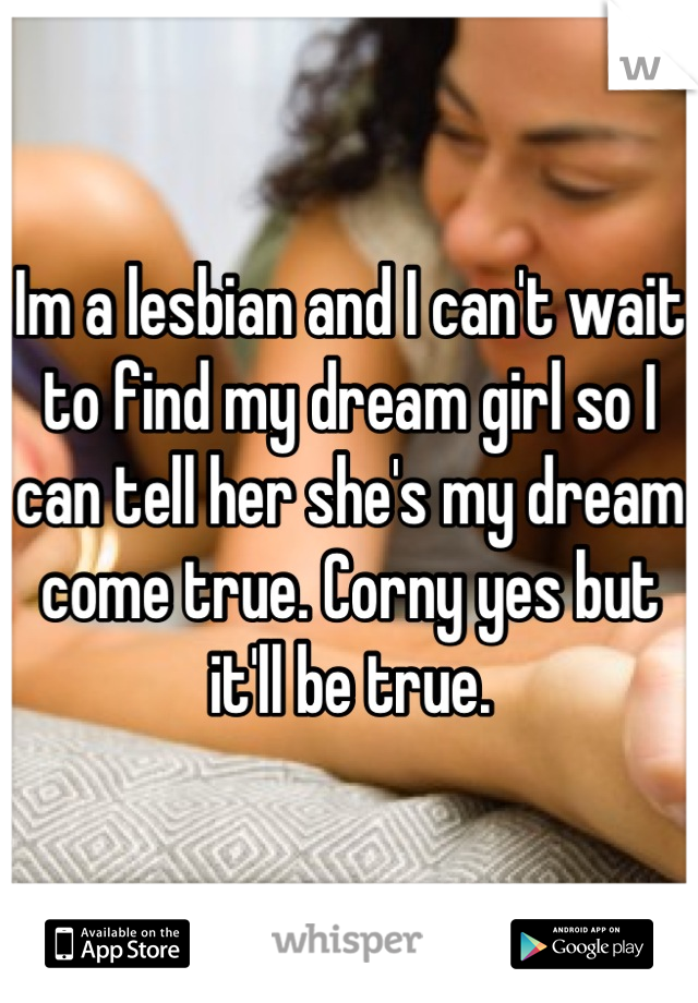 Im a lesbian and I can't wait to find my dream girl so I can tell her she's my dream come true. Corny yes but it'll be true.