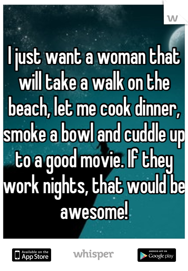 I just want a woman that will take a walk on the beach, let me cook dinner, smoke a bowl and cuddle up to a good movie. If they work nights, that would be awesome!