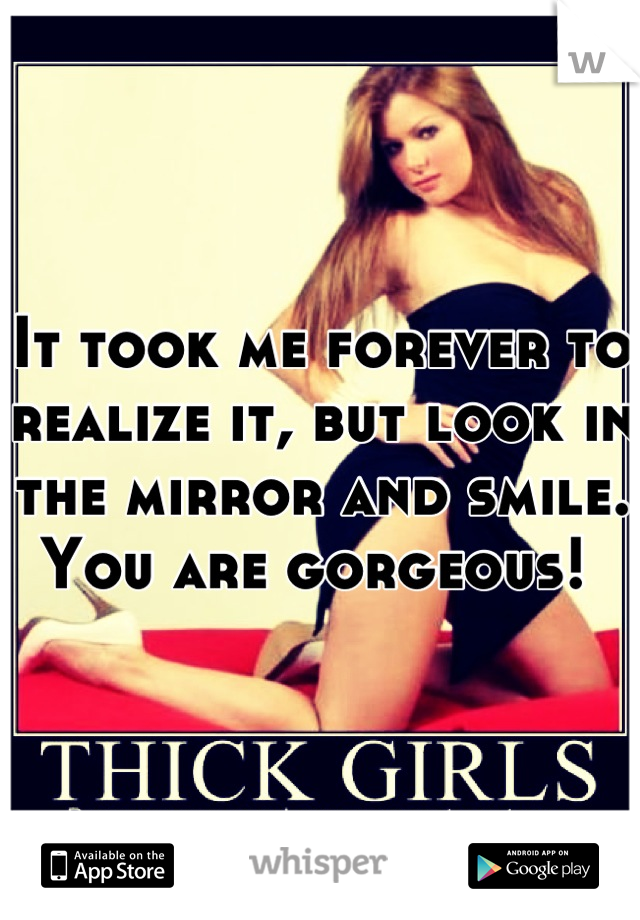 It took me forever to realize it, but look in the mirror and smile. You are gorgeous! 