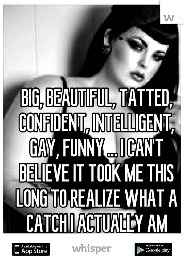 BIG, BEAUTIFUL, TATTED, CONFIDENT, INTELLIGENT, GAY, FUNNY ... I CAN'T BELIEVE IT TOOK ME THIS LONG TO REALIZE WHAT A CATCH I ACTUALLY AM