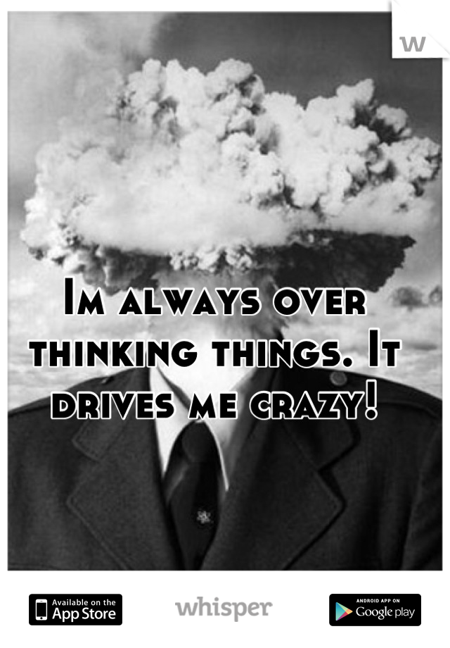 Im always over thinking things. It drives me crazy!