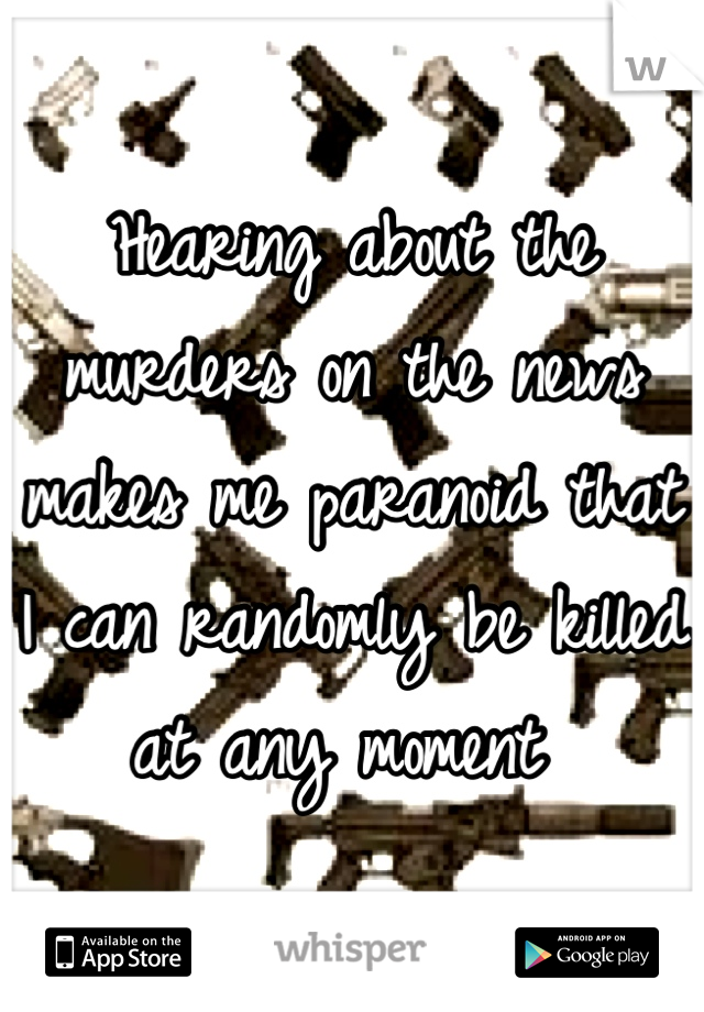 Hearing about the murders on the news makes me paranoid that I can randomly be killed at any moment 
