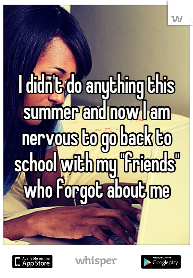 I didn't do anything this summer and now I am nervous to go back to school with my "friends" who forgot about me