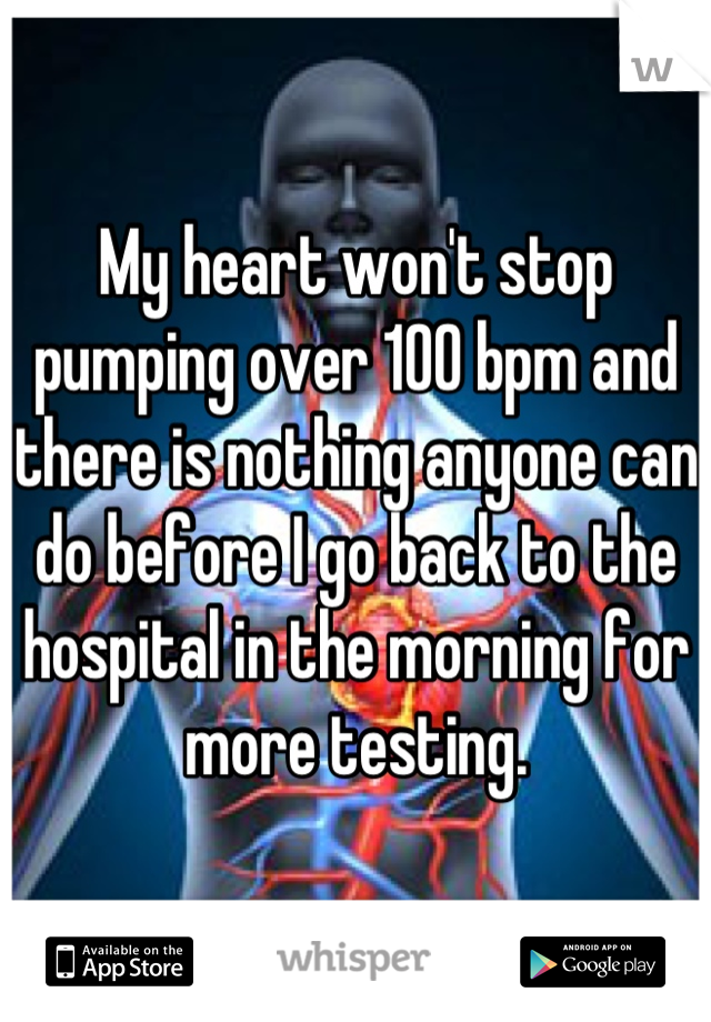 My heart won't stop pumping over 100 bpm and there is nothing anyone can do before I go back to the hospital in the morning for more testing.