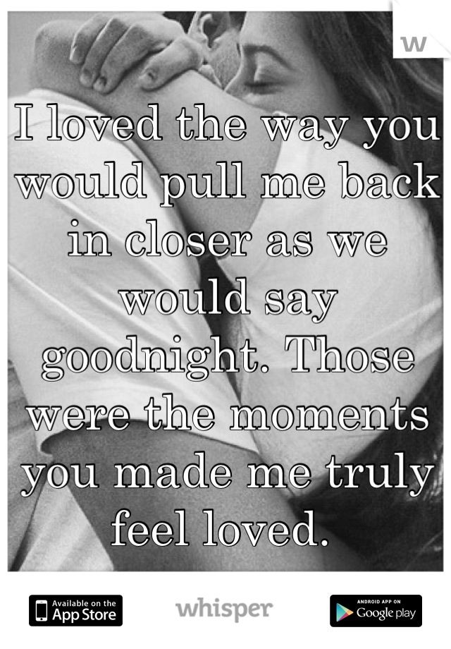 I loved the way you would pull me back in closer as we would say goodnight. Those were the moments you made me truly feel loved. 