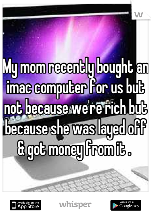 My mom recently bought an imac computer for us but not because we're rich but because she was layed off & got money from it . 