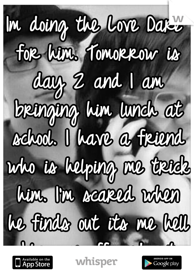 Im doing the Love Dare for him. Tomorrow is day 2 and I am bringing him lunch at school. I have a friend who is helping me trick him. I'm scared when he finds out its me hell blow me off and not care.