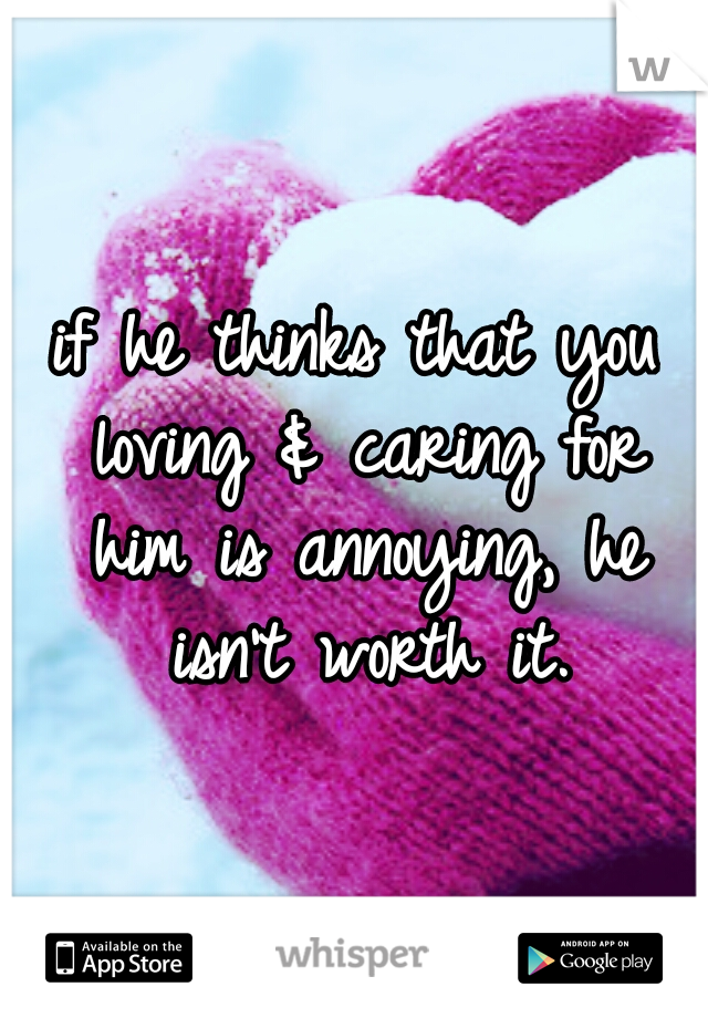if he thinks that you loving & caring for him is annoying, he isn't worth it.
