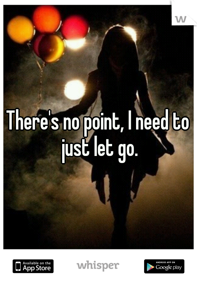 There's no point, I need to just let go.