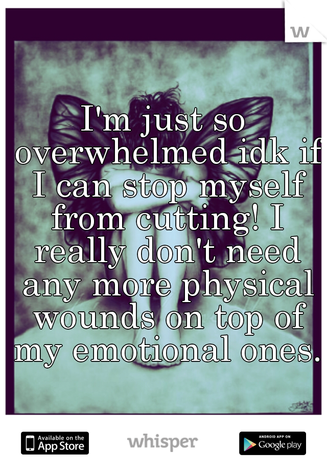I'm just so overwhelmed idk if I can stop myself from cutting! I really don't need any more physical wounds on top of my emotional ones.