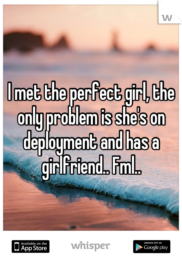 I met the perfect girl, the only problem is she's on deployment and has a girlfriend.. Fml..