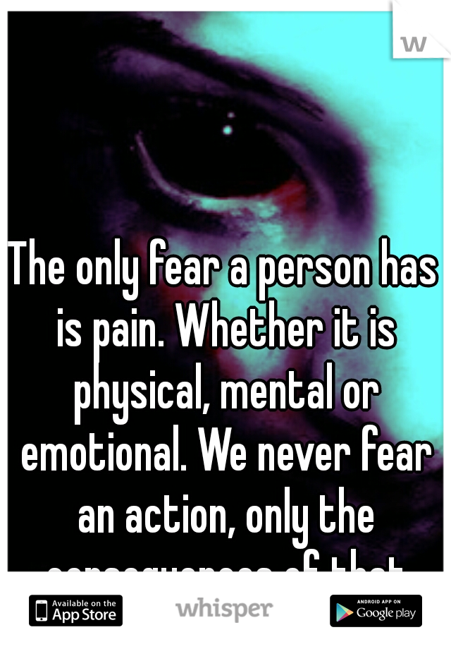 The only fear a person has is pain. Whether it is physical, mental or emotional. We never fear an action, only the consequences of that action. 