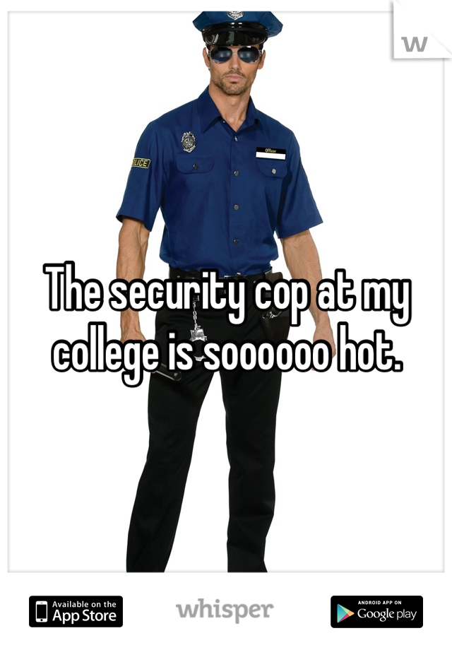 The security cop at my college is soooooo hot.