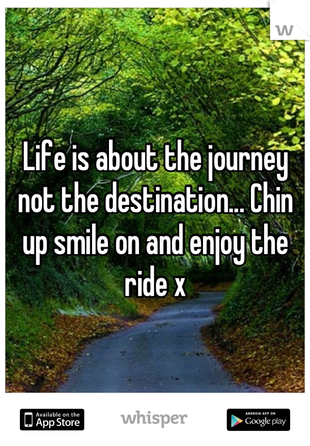 Life is about the journey not the destination... Chin up smile on and enjoy the ride x