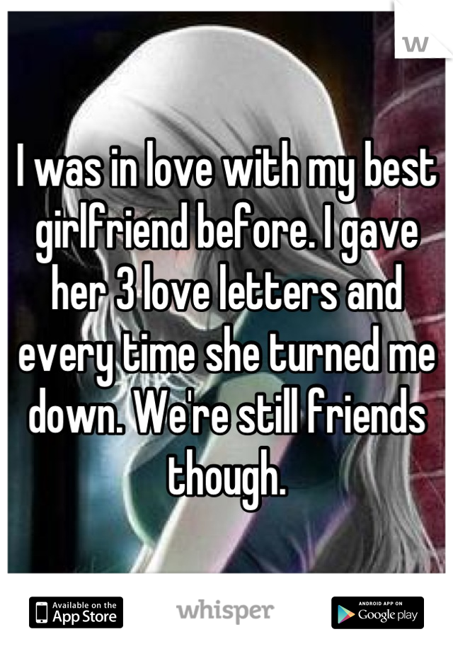 I was in love with my best girlfriend before. I gave her 3 love letters and every time she turned me down. We're still friends though.